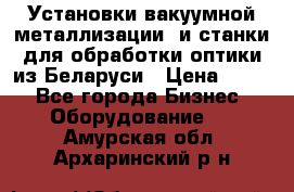 Установки вакуумной металлизации  и станки для обработки оптики из Беларуси › Цена ­ 100 - Все города Бизнес » Оборудование   . Амурская обл.,Архаринский р-н